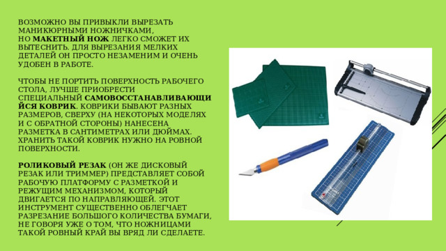 Возможно Вы привыкли вырезать маникюрными ножничками, но  макетный нож  легко сможет их вытеснить. Для вырезания мелких деталей он просто незаменим и очень удобен в работе.    Чтобы не портить поверхность рабочего стола, лучше приобрести специальный  самовосстанавливающийся коврик . Коврики бывают разных размеров, сверху (на некоторых моделях и с обратной стороны) нанесена разметка в сантиметрах или дюймах. Хранить такой коврик нужно на ровной поверхности.    Роликовый резак  (он же дисковый резак или триммер) представляет собой рабочую платформу с разметкой и режущим механизмом, который двигается по направляющей. Этот инструмент существенно облегчает разрезание большого количества бумаги, не говоря уже о том, что ножницами такой ровный край вы вряд ли сделаете. 