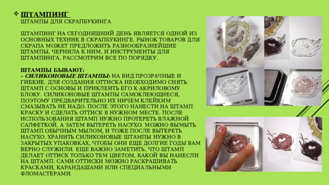 ШТАМПИНГ  Штампы для скрапбукинга   Штампинг на сегодняшний день является одной из основных техник в скрапбукинге. Рынок товаров для скрапа может предложить разнообразнейшие штампы, чернила к ним, и инструменты для штампинга. Рассмотрим все по порядку.    Штампы бывают:  - силиконовые штампы:  на вид прозрачные и гибкие. Для создания оттиска необходимо снять штамп с основы и приклеить его к акриловому блоку. Силиконовые штампы самоклеющиеся, поэтому предварительно их ничем клейким смазывать не надо. После этого нанести на штамп краску и сделать оттиск в нужном месте. После использования штамп нужно протереть влажной салфеткой, а затем вытереть насухо. Можно вымыть штамп обычным мылом, и тоже после вытереть насухо. Хранить силиконовые штампы нужно в закрытых упаковках, чтобы они еще долгие годы вам верно служили. Еще важно заметить, что штамп делает оттиск только тем цветом, какой вы нанесли на штамп. Сами оттиски можно раскрашивать красками, карандашами или специальными фломастерами.  