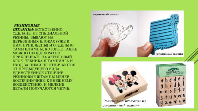   резиновые штампы:  естественно, сделаны из специальной резины, бывают на деревянных блоках (уже к ним приклеены) и отдельно сами штампы, которые также можно неоднократно приклеивать на акриловый блок. Техника штампинга и уход за ними не отличаются от предыдущего вида. Единственное отличие – резиновые штампы менее восприимчивы к внешнему воздействию, и мелкие детали получаются четче.   
