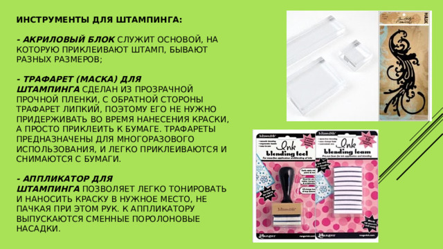 Инструменты для штампинга:   - акриловый блок  служит основой, на которую приклеивают штамп, бывают разных размеров;   - трафарет (маска) для штампинга  сделан из прозрачной прочной пленки, с обратной стороны трафарет липкий, поэтому его не нужно придерживать во время нанесения краски, а просто приклеить к бумаге. Трафареты предназначены для многоразового использования, и легко приклеиваются и снимаются с бумаги.   - аппликатор для штампинга  позволяет легко тонировать и наносить краску в нужное место, не пачкая при этом рук. К аппликатору выпускаются сменные поролоновые насадки. 