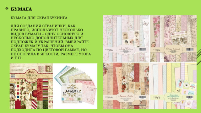 БУМАГА   бумага для скрапбукинга   Для создания странички, как правило, используют несколько видов бумаги – одну основную и несколько дополнительных для подложек и украшений. Выбирайте скрап бумагу так, чтобы она подходила по цветовой гамме, но не спорила в яркости, размере узора и т.п. 