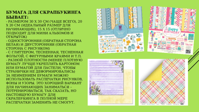 Бумага для скрапбукинга бывает:  - размером 30 х 30 см (чаще всего), 20 х 20 см (идеальный размер для начинающих), 15 х 15 (отлично подходит для мини альбомов и открыток)  - односторонняя (обратная сторона белая) и двусторонняя (обратная сторона с рисунком)  - с глиттером, тесненная, тесненная фольгой, с фигурными краями и т.п.  - разной плотности (менее плотную бумагу лучше укреплять картоном или бумагой для пастели, чтобы странички не деформировались)  За неимением бумаги можно использовать распечатки рисунков, фоны и узоры. Это хороший вариант для начинающих заниматься – потренироваться, так сказать, но настоящую бумагу для скрапбукинга в полной мере распечатки заменить не смогут. 