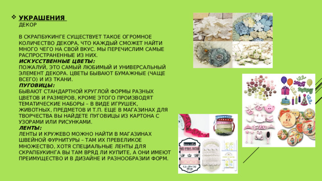 УКРАШЕНИЯ   Декор   В скрапбукинге существует такое огромное количество декора, что каждый сможет найти много чего на свой вкус. Мы перечислим самые распространенные из них.  Искусственные цветы:    пожалуй, это самый любимый и универсальный элемент декора. Цветы бывают бумажные (чаще всего) и из ткани.   Пуговицы:  бывают стандартной круглой формы разных цветов и размеров, кроме этого производят тематические наборы – в виде игрушек, животных, предметов и т.п. Еще в магазинах для творчества вы найдете пуговицы из картона с узорами или рисунками.  Ленты:  ленты и кружево можно найти в магазинах швейной фурнитуры – там их превеликое множество, хотя специальные ленты для скрапбукинга вы там вряд ли купите, а они имеют преимущество и в дизайне и разнообразии форм.    