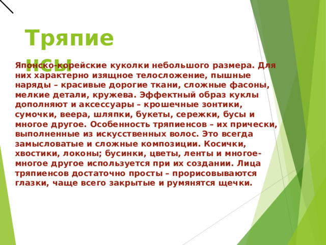 Тряпиенсы Японско-корейские куколки небольшого размера. Для них характерно изящное телосложение, пышные наряды – красивые дорогие ткани, сложные фасоны, мелкие детали, кружева. Эффектный образ куклы дополняют и аксессуары – крошечные зонтики, сумочки, веера, шляпки, букеты, сережки, бусы и многое другое.   Особенность тряпиенсов – их прически, выполненные из искусственных волос. Это всегда замысловатые и сложные композиции. Косички, хвостики, локоны; бусинки, цветы, ленты и многое-многое другое используется при их создании.  Лица тряпиенсов достаточно просты – прорисовываются глазки, чаще всего закрытые и румянятся щечки.  