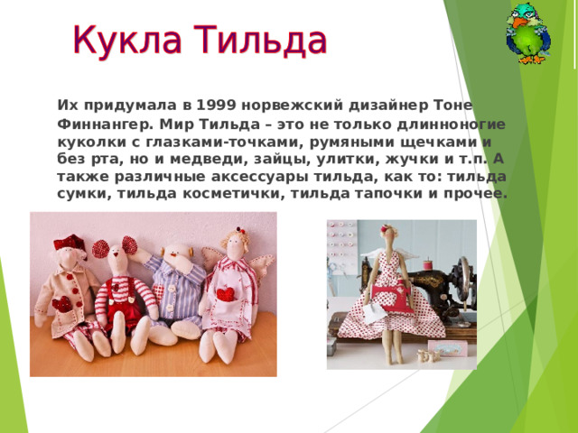  Их придумала в 1999 норвежский дизайнер Тоне Финнангер. Мир Тильда – это не только длинноногие куколки с глазками-точками, румяными щечками и без рта, но и медведи, зайцы, улитки, жучки и т.п. А также различные аксессуары тильда, как то: тильда сумки, тильда косметички, тильда тапочки и прочее.  