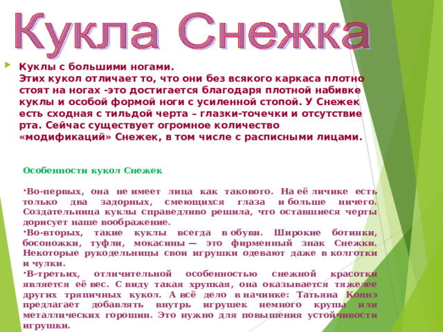 Куклы с большими ногами.  Этих кукол отличает то, что они без всякого каркаса плотно стоят на ногах -это достигается благодаря плотной набивке куклы и особой формой ноги с усиленной стопой. У Снежек есть сходная с тильдой черта – глазки-точечки и отсутствие рта. Сейчас существует огромное количество «модификаций» Снежек, в том числе с расписными лицами. Особенности кукол Снежек Во-первых, она не имеет лица как такового. На её личике есть только два задорных, смеющихся глаза и больше ничего. Создательница куклы справедливо решила, что оставшиеся черты дорисует наше воображение. Во-вторых, такие куклы всегда в обуви. Широкие ботинки, босоножки, туфли, мокасины — это фирменный знак Снежки. Некоторые рукодельницы свои игрушки одевают даже в колготки и чулки. В-третьих, отличительной особенностью снежной красотки является её вес. С виду такая хрупкая, она оказывается тяжелее других тряпичных кукол. А всё дело в начинке: Татьяна Коннэ предлагает добавлять внутрь игрушек немного крупы или металлических горошин. Это нужно для повышения устойчивости игрушки. 