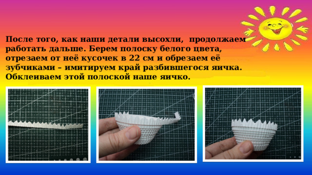   После того, как наши детали высохли, продолжаем работать дальше. Берем полоску белого цвета, отрезаем от неё кусочек в 22 см и обрезаем её зубчиками – имитируем край разбившегося яичка. Обклеиваем этой полоской наше яичко. 