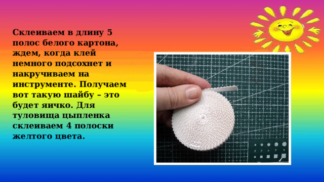 Склеиваем в длину 5 полос белого картона, ждем, когда клей немного подсохнет и накручиваем на инструменте. Получаем вот такую шайбу – это будет яичко. Для туловища цыпленка склеиваем 4 полоски желтого цвета.  