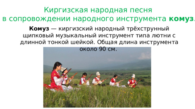 Киргизская народная песня в сопровождении народного инструмента комуз . Комуз — киргизский народный трёхструнный щипковый музыкальный инструмент типа лютни с длинной тонкой шейкой. Общая длина инструмента около 90 см. 