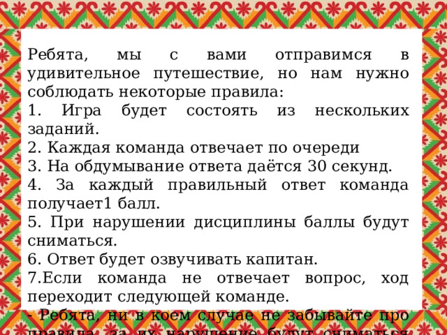 Ребята, мы с вами отправимся в удивительное путешествие, но нам нужно соблюдать некоторые правила: 1. Игра будет состоять из нескольких заданий. 2. Каждая команда отвечает по очереди 3. На обдумывание ответа даётся 30 секунд. 4. За каждый правильный ответ команда получает1 балл. 5. При нарушении дисциплины баллы будут сниматься. 6. Ответ будет озвучивать капитан. 7.Если команда не отвечает вопрос, ход переходит следующей команде. - Ребята, ни в коем случае не забывайте про правила, за их нарушение будут сниматься баллы. 