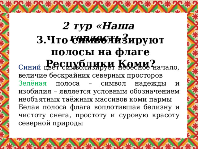 2 тур «Наша гордость? 3.Что символизируют полосы на флаге Республики Коми? Синий цвет символизирует небесное начало, величие бескрайних северных просторов Зелёная полоса – символ надежды и изобилия – является условным обозначением необъятных таёжных массивов коми пармы Белая полоса флага воплотившая белизну и чистоту снега, простоту и суровую красоту северной природы 