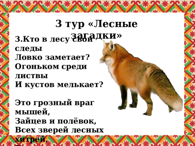 3 тур «Лесные загадки» 3.Кто в лесу свои следы Ловко заметает? Огоньком среди листвы И кустов мелькает?  Это грозный враг мышей, Зайцев и полёвок, Всех зверей лесных хитрей, Быстр он и ловок. 