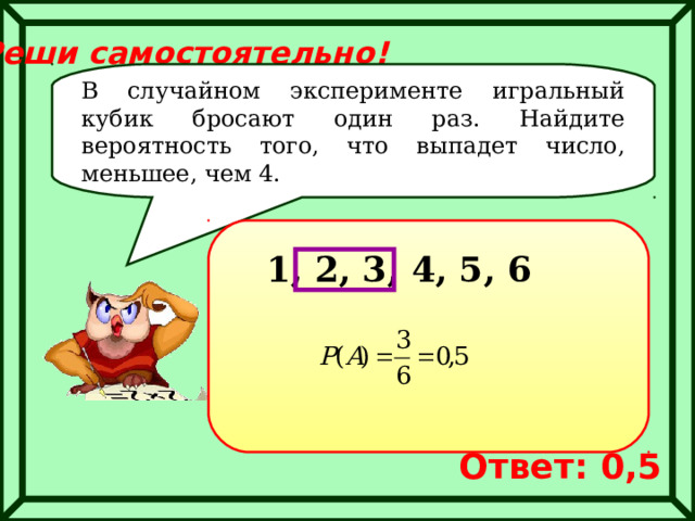 Реши самостоятельно! В случайном эксперименте игральный кубик бросают один раз. Найдите вероятность того, что выпадет число, меньшее, чем 4. 1, 2, 3, 4, 5, 6 Ответ: 0,5 