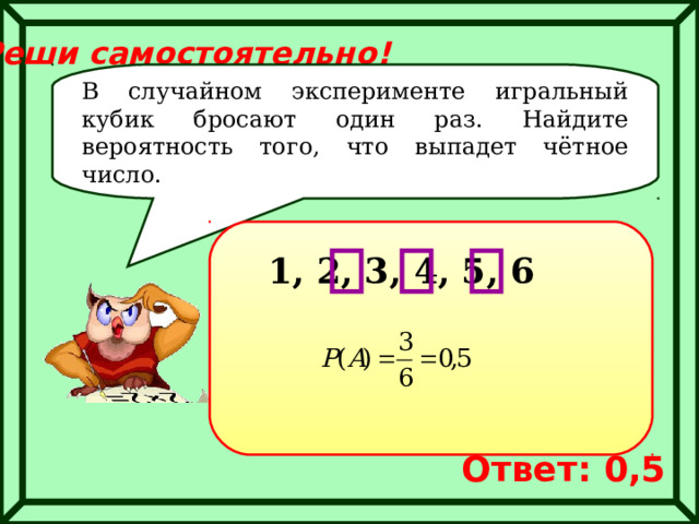 Реши самостоятельно! В случайном эксперименте игральный кубик бросают один раз. Найдите вероятность того, что выпадет чётное число. 1, 2, 3, 4, 5, 6 Ответ: 0,5 