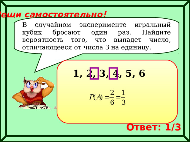 Реши самостоятельно! В случайном эксперименте игральный кубик бросают один раз. Найдите вероятность того, что выпадет число, отличающееся от числа 3 на единицу. 1, 2, 3, 4, 5, 6 Ответ: 1/3 