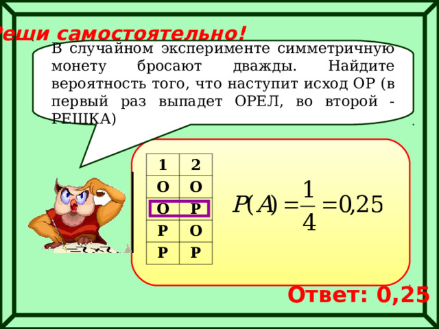 Реши самостоятельно! В случайном эксперименте симметричную монету бросают дважды. Найдите вероятность того, что наступит исход ОР (в первый раз выпадет ОРЕЛ, во второй -РЕШКА) 1 О 2 О О Р Р Р О Р Ответ: 0,25 