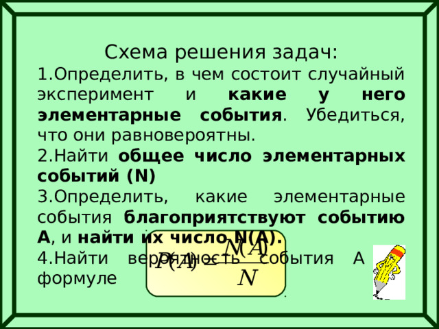 Схема решения задач: Определить, в чем состоит случайный эксперимент и какие у него элементарные события . Убедиться, что они равновероятны. Найти общее число элементарных событий ( N ) Определить, какие элементарные события благоприятствуют событию А , и найти их число N(A) . Найти вероятность события А по формуле 
