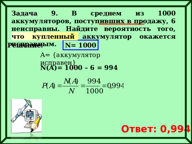 Задача 9. В среднем из 1000 аккумуляторов, поступивших в продажу, 6 неисправны. Найдите вероятность того, что купленный аккумулятор окажется исправным. Решение: N= 1000 A= { аккумулятор исправен } N(A)= 1000 – 6 = 994 Ответ: 0, 994 