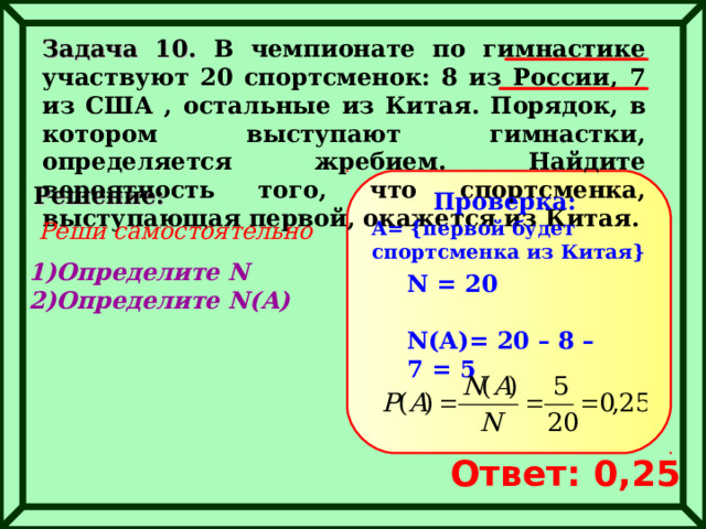 Задача 10. В чемпионате по гимнастике участвуют 20 спортсменок: 8 из России, 7 из США , остальные из Китая. Порядок, в котором выступают гимнастки, определяется жребием. Найдите вероятность того, что спортсменка, выступающая первой, окажется из Китая. Решение: Проверка: Реши самостоятельно A= { первой будет спортсменка из Китая } Определите N Определите N(A) N =  20  N(A)= 20 – 8 – 7 = 5 Ответ: 0,25 