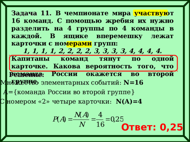 Задача 11. В чемпионате мира участвуют 16 команд. С помощью жребия их нужно разделить на 4 группы по 4 команды в каждой. В ящике вперемешку лежат карточки с номерами групп: 1, 1, 1, 1, 2, 2, 2, 2, 3, 3, 3, 3, 4, 4, 4, 4. Капитаны команд тянут по одной карточке. Какова вероятность того, что команда России окажется во второй группе. Решение: Множество элементарных событий: N= 16 A={ команда России во второй группе } С номером «2» четыре карточки:  N(A)=4 Ответ: 0,25 