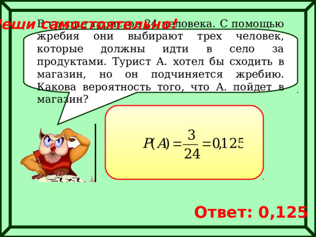 Реши самостоятельно! В группе туристов 24 человека. С помощью жребия они выбирают трех человек, которые должны идти в село за продуктами. Турист А. хотел бы сходить в магазин, но он подчиняется жребию. Какова вероятность того, что А. пойдет в магазин? Ответ: 0,125 