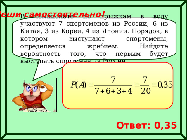 Реши самостоятельно! В чемпионате по прыжкам в воду участвуют 7 спортсменов из России, 6 из Китая, 3 из Кореи, 4 из Японии. Порядок, в котором выступают спортсмены, определяется жребием. Найдите вероятность того, что первым будет выступать спортсмен из России. Ответ: 0,35 