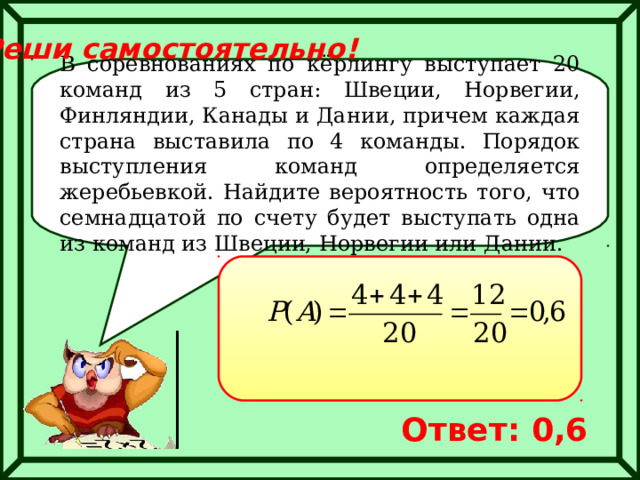 Реши самостоятельно! В соревнованиях по кёрлингу выступает 20 команд из 5 стран: Швеции, Норвегии, Финляндии, Канады и Дании, причем каждая страна выставила по 4 команды. Порядок выступления команд определяется жеребьевкой. Найдите вероятность того, что семнадцатой по счету будет выступать одна из команд из Швеции, Норвегии или Дании. Ответ: 0,6 