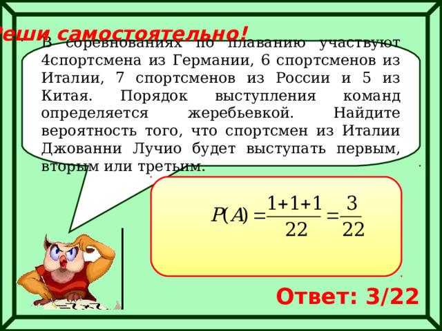 Реши самостоятельно! В соревнованиях по плаванию участвуют 4спортсмена из Германии, 6 спортсменов из Италии, 7 спортсменов из России и 5 из Китая. Порядок выступления команд определяется жеребьевкой. Найдите вероятность того, что спортсмен из Италии Джованни Лучио будет выступать первым, вторым или третьим. Ответ: 3/22 