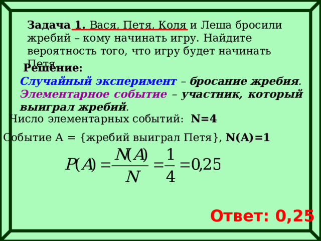 Задача 1. Вася, Петя, Коля и Леша бросили жребий – кому начинать игру. Найдите вероятность того, что игру будет начинать Петя. Решение: Случайный эксперимент – бросание жребия . Элементарное событие – участник, который выиграл жребий . Число элементарных событий:  N=4 Событие А = { жребий выиграл Петя } , N(A)=1 Ответ: 0,25 