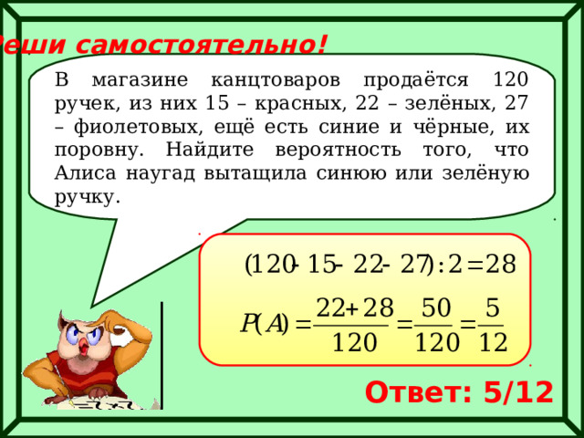 Реши самостоятельно! В магазине канцтоваров продаётся 120 ручек, из них 15 – красных, 22 – зелёных, 27 – фиолетовых, ещё есть синие и чёрные, их поровну. Найдите вероятность того, что Алиса наугад вытащила синюю или зелёную ручку. Ответ: 5/12 