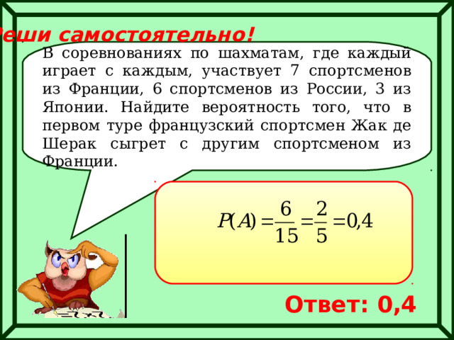 Реши самостоятельно! В соревнованиях по шахматам, где каждый играет с каждым, участвует 7 спортсменов из Франции, 6 спортсменов из России, 3 из Японии. Найдите вероятность того, что в первом туре французский спортсмен Жак де Шерак сыгрет с другим спортсменом из Франции. Ответ: 0,4 