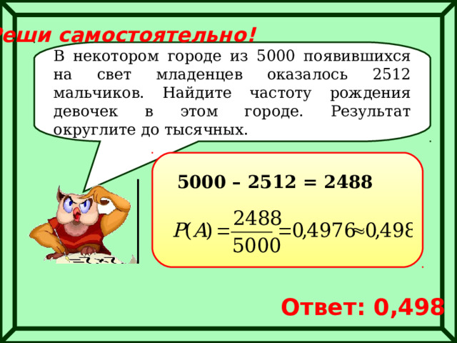 Реши самостоятельно! В некотором городе из 5000 появившихся на свет младенцев оказалось 2512 мальчиков. Найдите частоту рождения девочек в этом городе. Результат округлите до тысячных. 5000 – 2512 = 2488 Ответ: 0,498 