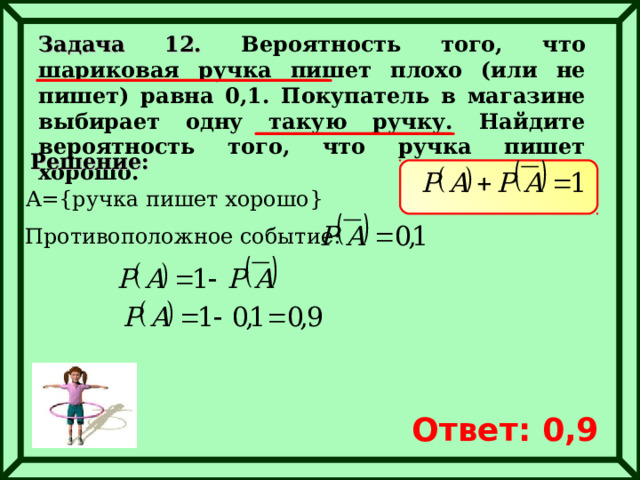 Задача 12. Вероятность того, что шариковая ручка пишет плохо (или не пишет) равна 0,1. Покупатель в магазине выбирает одну такую ручку. Найдите вероятность того, что ручка пишет хорошо. Решение: A={ ручка пишет хорошо } Противоположное событие: Ответ: 0,9 