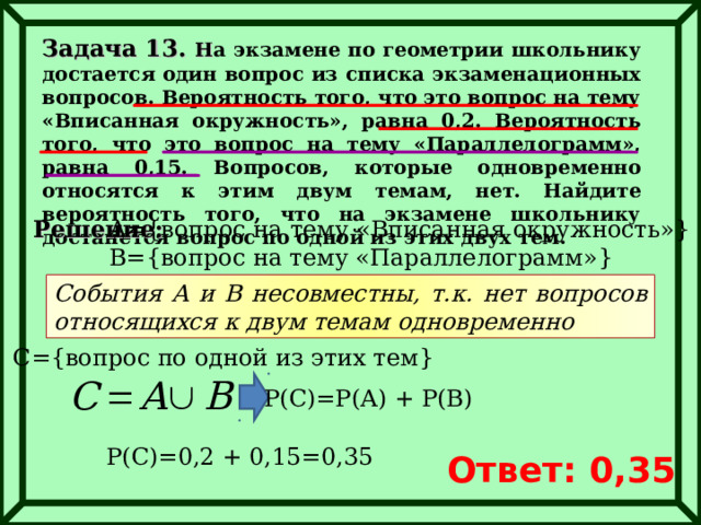 Задача 13. Н а экзамене по геометрии школьнику достается один вопрос из списка экзаменационных вопросов. Вероятность того, что это вопрос на тему «Вписанная окружность», равна 0,2. Вероятность того, что это вопрос на тему «Параллелограмм», равна 0,15. Вопросов, которые одновременно относятся к этим двум темам, нет. Найдите вероятность того, что на экзамене школьнику достанется вопрос по одной из этих двух тем. Решение: А ={ вопрос на тему «Вписанная окружность» } B={ вопрос на тему «Параллелограмм» } События А и В несовместны, т.к. нет вопросов относящихся к двум темам одновременно С ={ вопрос по одной из этих тем } Р(С)=Р(А) + Р(В) Р(С)=0,2 + 0,15=0,35 Ответ: 0,35 