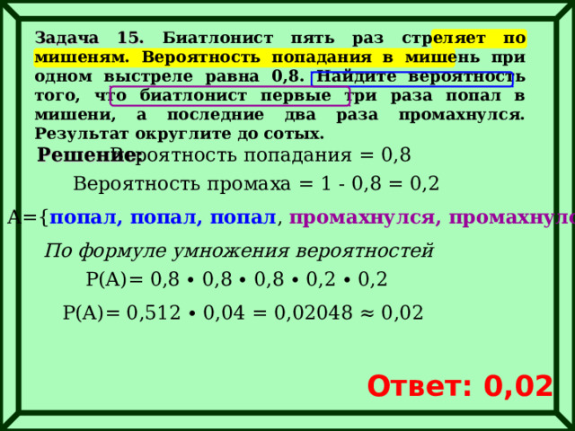 Задача 15. Биатлонист пять раз стреляет по мишеням. Вероятность попадания в мишень при одном выстреле равна 0,8. Найдите вероятность того, что биатлонист первые три раза попал в мишени, а последние два раза промахнулся. Результат округлите до сотых. Решение: Вероятность попадания = 0,8 Вероятность промаха = 1 - 0,8 = 0,2 А= { попал, попал, попал , промахнулся, промахнулся } По формуле умножения вероятностей Р(А)= 0,8 ∙ 0,8 ∙ 0,8 ∙ 0,2 ∙ 0,2 Р(А)= 0,512 ∙ 0,04 = 0,02048 ≈ 0,02 Ответ: 0,02 