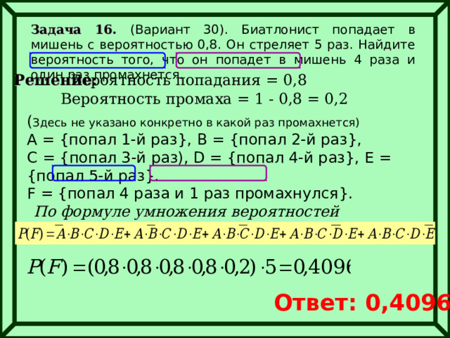 Задача 16. (Вариант 30). Биатлонист попадает в мишень с вероятностью 0,8. Он стреляет 5 раз. Найдите вероятность того, что он попадет в мишень 4 раза и один раз промахнется. Решение: Вероятность попадания = 0,8 Вероятность промаха = 1 - 0,8 = 0,2 ( Здесь не указано конкретно в какой раз промахнется) А = { попал 1-й раз } , В  = { попал 2-й раз } ,  С  = { попал 3-й раз), D = { попал 4-й раз } ,  Е  = { попал 5-й раз } .  F = { попал 4 раза и 1 раз промахнулся } . По формуле умножения вероятностей Ответ: 0,4096 