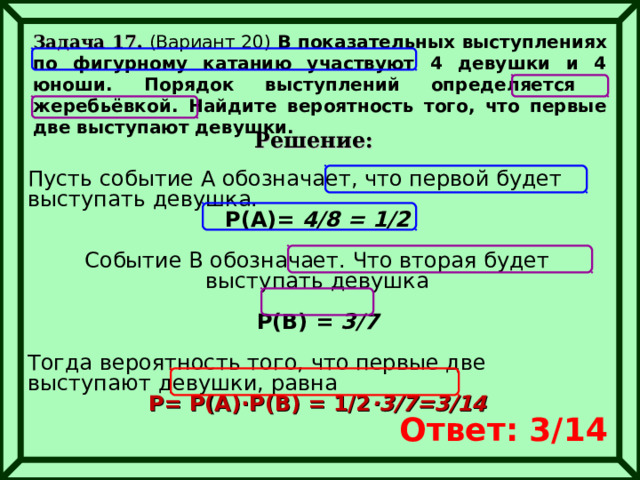 Задача 17. (Вариант 20) В показательных выступлениях по фигурному катанию участвуют 4 девушки и 4 юноши. Порядок выступлений определяется жеребьёвкой. Найдите вероятность того, что первые две выступают девушки.  Решение: Пусть событие А обозначает, что первой будет выступать девушка. Р(А)= 4/8 = 1/2  Событие В обозначает. Что вторая будет выступать девушка  Р(В) = 3/7  Тогда вероятность того, что первые две выступают девушки, равна Р= Р(А)∙Р(В) = 1/2 ∙3/7=3/14  Ответ: 3/14 