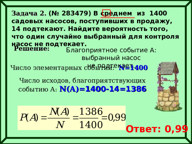 Задача 2. (№ 283479) В среднем из 1400 садовых насосов, поступивших в продажу, 14 подтекают. Найдите вероятность того, что один случайно выбранный для контроля насос не подтекает.  Решение: Благоприятное событие А : выбранный насос не подтекает. Число элементарных событий:  N= 1400 Число исходов, благоприятствующих событию А: N(A)= 1400-14=1386 Ответ: 0,99 