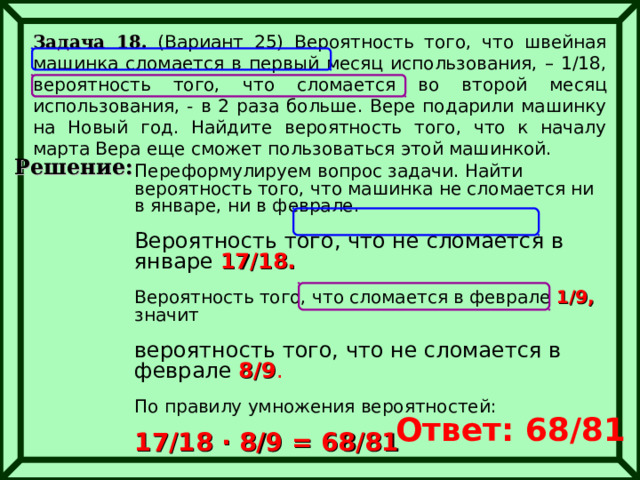 Задача 18. (Вариант 25) Вероятность того, что швейная машинка сломается в первый месяц использования, – 1/18, вероятность того, что сломается во второй месяц использования, - в 2 раза больше. Вере подарили машинку на Новый год. Найдите вероятность того, что к началу марта Вера еще сможет пользоваться этой машинкой.  Решение: Переформулируем вопрос задачи. Найти вероятность того, что машинка не сломается ни в январе, ни в феврале. Вероятность того, что не сломается в январе 17/18. Вероятность того, что сломается в феврале 1/9, значит вероятность того, что не сломается в феврале 8/9 . По правилу умножения вероятностей:  17/18 ∙ 8/9 = 68/81  Ответ: 68/81 