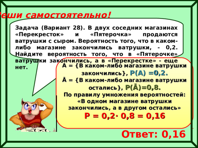 Реши самостоятельно! Задача (Вариант 28). В двух соседних магазинах «Перекресток» и «Пятерочка» продаются ватрушки с сыром. Вероятность того, что в каком-либо магазине закончились ватрушки, - 0,2. Найдите вероятность того, что в «Пятерочке» ватрушки закончились, а в «Перекрестке» - еще нет. А = { В каком-либо магазине ватрушки закончились } ,  Р(А) =0,2.  Ā = { В каком-либо магазине ватрушки остались } , Р( Ā )=0,8. По правилу умножения вероятностей:  «В одном магазине ватрушки закончились, а в другом остались»  Р = 0,2 ∙ 0,8 = 0,16 Ответ: 0,16 
