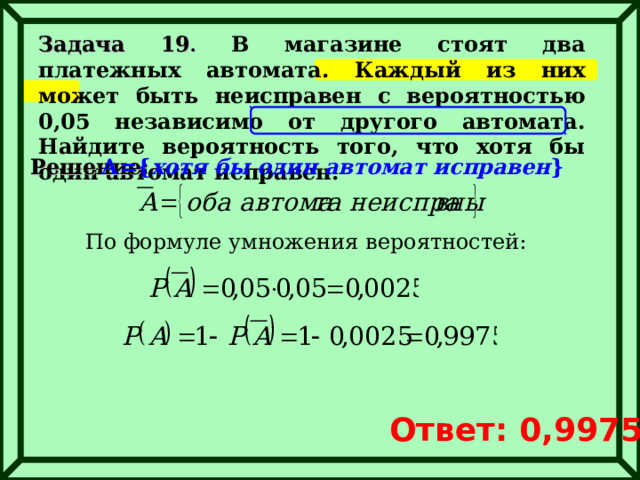 Задача 19 . В магазине стоят два платежных автомата. Каждый из них может быть неисправен с вероятностью 0,05 независимо от другого автомата. Найдите вероятность того, что хотя бы один автомат исправен. Решение: А= { хотя бы один автомат исправен } По формуле умножения вероятностей: Ответ: 0,9975 