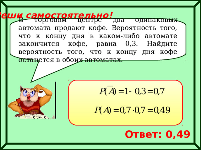 Реши самостоятельно! В торговом центре два одинаковых автомата продают кофе. Вероятность того, что к концу дня в каком-либо автомате закончится кофе, равна 0,3. Найдите вероятность того, что к концу дня кофе останется в обоих автоматах. Ответ: 0,49 