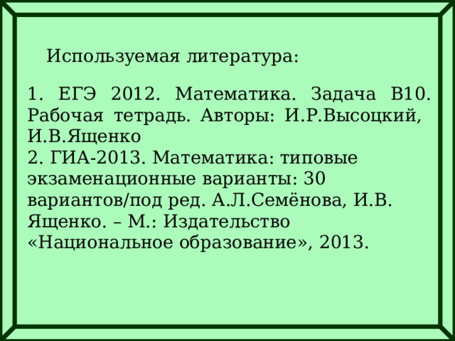 Используемая литература: 1. ЕГЭ 2012. Математика. Задача В10. Рабочая тетрадь. Авторы: И.Р.Высоцкий, И.В.Ященко 2. ГИА-2013. Математика: типовые экзаменационные варианты: 30 вариантов/под ред. А.Л.Семёнова, И.В. Ященко. – М.: Издательство «Национальное образование», 2013. 