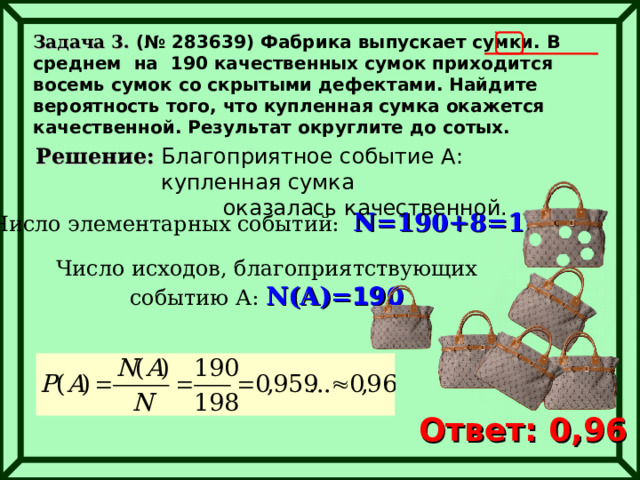 Задача 3. (№ 283639) Фабрика выпускает сумки. В среднем на 190 качественных сумок приходится восемь сумок со скрытыми дефектами. Найдите вероятность того, что купленная сумка окажется качественной. Результат округлите до сотых.   Решение: Благоприятное событие А : купленная сумка оказалась качественной. Число элементарных событий:  N= 190+8=198 Число исходов, благоприятствующих событию А: N(A)= 190 Ответ: 0,96 