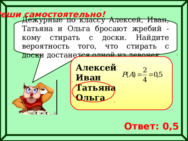 Реши самостоятельно! Дежурные по классу Алексей, Иван, Татьяна и Ольга бросают жребий - кому стирать с доски. Найдите вероятность того, что стирать с доски достанется одной из девочек. Алексей Иван Татьяна Ольга Ответ: 0,5 