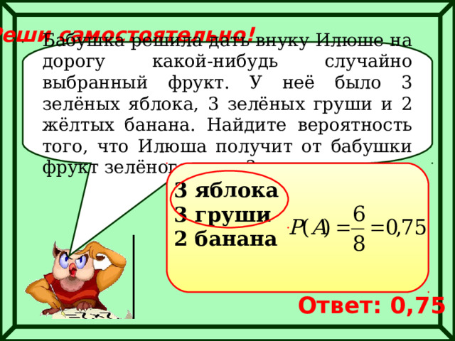 Реши самостоятельно! Бабушка решила дать внуку Илюше на дорогу какой-нибудь случайно выбранный фрукт. У неё было 3 зелёных яблока, 3 зелёных груши и 2 жёлтых банана. Найдите вероятность того, что Илюша получит от бабушки фрукт зелёного цвета? 3 яблока 3 груши 2 банана Ответ: 0,75 