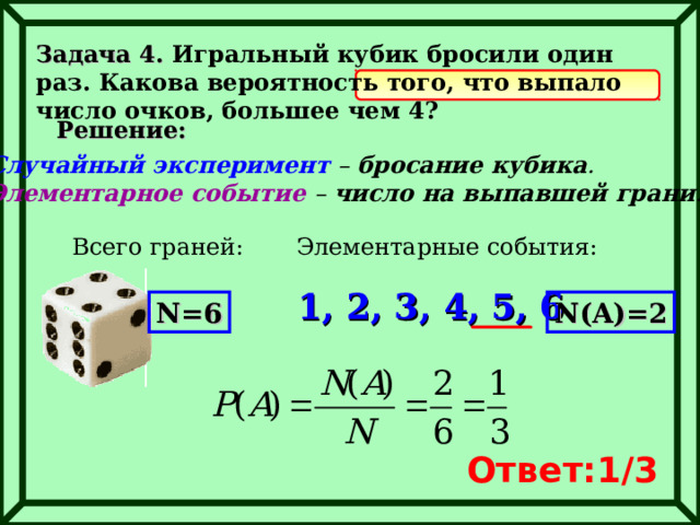 Задача 4. Игральный кубик бросили один раз. Какова вероятность того, что выпало число очков, большее чем 4? Решение: Случайный эксперимент – бросание кубика . Элементарное событие – число на выпавшей грани . Всего граней: Элементарные события: 1, 2, 3, 4, 5, 6 N=6 N(A)=2 Ответ: 1 /3 