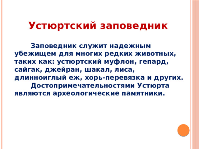  Устюртский заповедник   Заповедник служит надежным убежищем для многих редких животных, таких как: устюртский муфлон, гепард, сайгак, джейран, шакал, лиса, длинноиглый еж, хорь-перевязка и других.  Достопримечательностями Устюрта являются археологические памятники. 