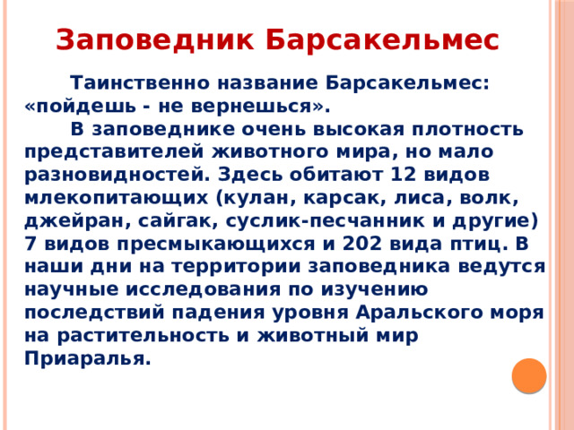 Заповедник Барсакельмес  Таинственно название Барсакельмес: «пойдешь - не вернешься».  В заповеднике очень высокая плотность представителей животного мира, но мало разновидностей. Здесь обитают 12 видов млекопитающих (кулан, карсак, лиса, волк, джейран, сайгак, суслик-песчанник и другие) 7 видов пресмыкающихся и 202 вида птиц. В наши дни на территории заповедника ведутся научные исследования по изучению последствий падения уровня Аральского моря на растительность и животный мир Приаралья.   