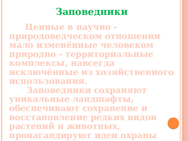 Заповедники   Ценные в научно - природоведческом отношении мало изменённые человеком природно - территориальные комплексы, навсегда исключённые из хозяйственного использования.  Заповедники сохраняют уникальные ландшафты, обеспечивают сохранение и восстановление редких видов растений и животных, пропагандируют идеи охраны природы.  